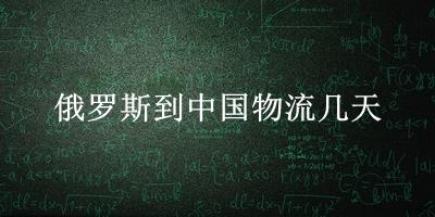 俄罗斯到中国物流几天(国外快递到国内需要多久)